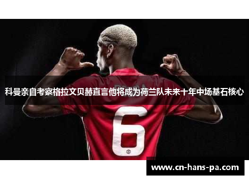 科曼亲自考察格拉文贝赫直言他将成为荷兰队未来十年中场基石核心