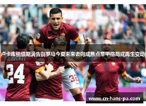 卢卡库租借期满告别罗马今夏未来去向成焦点意甲格局或再生变动