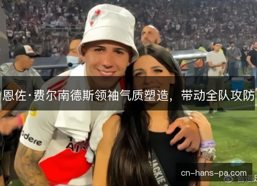 恩佐·费尔南德斯领袖气质塑造,带动全队攻防 恩佐·费尔南德斯领袖气质塑造,带动全队攻防